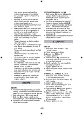 nutná oprava, obraťte se výhradně na                 STROUHÁNÍ A KRÁJENÍ PLÁTKŮ
    výrobcem autorizovaný servis a žádejte,              • Dejte nádobu (C) na motor (A) a zajistěte
    aby byli použity originální náhradní díly a            uzávěry. Otočte nádobu proti směru
    příslušenství.                                         hodinových ručiček, až dokud správně
•   V případě, že je síťový přívod poškozen                nezapadne. (obr. 2)
    nebo je třeba ho vyměnit, obraťte se na              • Na hřídel namontujte vytláčecí kotouč (F).
    výrobcem autorizovaný servis.                        • Kotouč na strouhání a krájení plátků (G)
•   Nevystavujte spotřebič atmosférickým vlivům            dejte na vytláčecí kotouč (obr. 5) (vytláčecí
    (déšť, slunce, led, a pod.).                           kotouč a kotouč na strouhání a krájení
•   Nepoužívejte spotřebič ani žádnou jeho část            plátků se mohou používat z obou stran).
    na teplém povrchu ani v blízkosti teplých            • Umístěte příslušné víko kotouče (I) a otočte
    povrchù, ani jej na ně neklaďte (plynové               jej proti směru hodinových ručiček až na
    nebo elektrické hořáky, nebo trouby).                  doraz (obr. 6).
•   Na čištění spotřebiče nepoužívejte abrazivní         • Ujistěte se, zda-li je víko správně umístěné v
    (drsné) čistící prostředky, hubky nebo                 bezpečnostním uzávěru.
    hadříky.
•   Před výměnou nožů se ujistěte, zda-li se                           5. FUNGOVÁNÍ
    motor úplně zastavil.
•   Nůž chyťte jen za os a kotouče jen za vnější
    okraj, protože hrozí nebezpečí, že byste se          SEKÁNÍ
    mohli pořezat.                                       1. Postupujte podle instrukcí v části
•   Před vyjmutím a výměnou nástrojů spotřebič              “montáž - sekání”.
    vypněte.                                             2. Vložte potraviny do nádoby.
•   Víko nesmíte sejmout dřív, než se nože               3. Zavřete víko (E) (obr. 4)
    přestanou točit.                                     4. Zapojte spotřebič.
•   Při práci s kotoučem na strouhání a krájení          5. Stlačte vypínač (B). Spotřebič bude
    plátků dejte pod otvor, kudy vycházejí                  pracovat po celou dobu dokud budete
    potraviny, nádobu.                                      držet vypínač stlačený.
•   Nůž nebo kotouč nesmí pracovat déle než              6. Pusťte vypínač a víko sejměte až když
    1 minutu. Po 1 minutě fungování nechte                  se nůž přestane točit.
    spotřebič 5 minut vychladnout.                       7. Vypojte spotřebič ze sítě.
•   Nesekejte ani nemelte tvrdé potraviny jako           8. Opatrně vyjměte nůž (D) a vyprázdněte
    káva, kostky ledu, cukr, rýže, koření, a pod.           nádobu.
•   Před vložením masa do nádoby odstraňte
    kosti a chrupavky.                                   STROUHÁNÍ A KRÁJENÍ PLÁTKŮ
•   Nesekejte ani nestrouhejte potraviny jako            1. Postupujte podle instrukcí “montáž
    sýr, rajčata, citróny, datle, broskve nebo              – strouhání a krájení plátků”
    mražené potraviny.                                   2. Pod otvor, kudy vycházejí potraviny (H),
                                                            dejte nádobu.
                4. MONTÁŽ                                3. Zapojte spotřebič do sítě.
                                                         4. Vložte potraviny do nádoby přes otvor
                                                            pro vkládání potravin (J).
SEKÁNÍ                                                   5. Stlačte vypínač (B) a pomalu potraviny
• Umístěte nádobu (C) na motor (A) a zajistěte              přitlačte přitláčečem (K) (obr. 7).
  uzávěry. Otočte nádobu proti směru hodinových          6. Spotřebič bude pracovat po celou dobu
  ručiček, až dokud správně nezapadne. (obr. 2)             dokud budete držet vypínač stlačený.
• Dejte nůž na sekání (D) na hřídel (obr. 3)             7. Sejměte víko kotouče (I) až když se
• Dejte víko (E) na nádobu a otočte jej proti               kotouče na strouhání a krájení plátků
  směru hodinových ručiček až na doraz (obr. 4).            přestanou točit.
• Ujistěte se, zda-li je víko správně umístěné v         8. Vypojte spotřebič ze sítě.
  bezpečnostním uzávěru.


                                                    26
 
