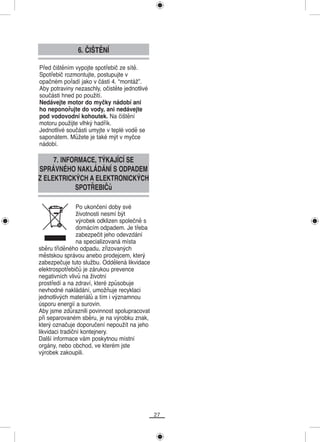 6. ČIŠTĚNÍ

Před čištěním vypojte spotřebič ze sítě.
Spotřebič rozmontujte, postupujte v
opačném pořadí jako v části 4. “montáž”.
Aby potraviny nezaschly, očistěte jednotlivé
součásti hned po použití.
Nedávejte motor do myčky nádobí ani
ho neponořujte do vody, ani nedávejte
pod vodovodní kohoutek. Na čištění
motoru použijte vlhký hadřík.
Jednotlivé součásti umyjte v teplé vodě se
saponátem. Můžete je také mýt v myčce
nádobí.

     7. INFORMACE, TÝKAJÍCÍ SE
SPRÁVNÉHO NAKLÁDÁNÍ S ODPADEM
Z ELEKTRICKÝCH A ELEKTRONICKÝCH
            SPOTŘEBIČů

                 Po ukončení doby své
                 životnosti nesmí být
                 výrobek odklizen společně s
                 domácím odpadem. Je třeba
                 zabezpečit jeho odevzdání
                 na specializovaná místa
sběru tříděného odpadu, zřizovaných
městskou správou anebo prodejcem, který
zabezpečuje tuto službu. Oddělená likvidace
elektrospotřebičů je zárukou prevence
negativních vlivů na životní
prostředí a na zdraví, které způsobuje
nevhodné nakládání, umožňuje recyklaci
jednotlivých materiálů a tím i významnou
úsporu energií a surovin.
Aby jsme zdůraznili povinnost spolupracovat
při separovaném sběru, je na výrobku znak,
který označuje doporučení nepoužít na jeho
likvidaci tradiční kontejnery.
Další informace vám poskytnou místní
orgány, nebo obchod, ve kterém jste
výrobek zakoupili.




                                               27
 
