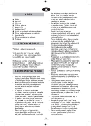 SK
                                                               iba adaptéry, rozdvojky a predlžovacie
                   1. OPIS                                     káble, ktoré zodpovedajú platným
                                                               bezpečnostným predpisom a normám;
A.   Motor                                                     dbajte aby nebol prekročený výkon,
B.   Vypínač                                                   uvedený na adaptéri.
C.   Nádoba                                                •   Po odbalení si overte, či je výrobok v
D.   Nôž na sekanie                                            dokonalom stave. Pokiaľ si nie ste istí,
E.   Veko noža                                                 obráťte sa na najbližšie autorizované
F.   Vytláčací kotúč                                           servisné stredisko.
G.   Kotúč na strúhanie a krájanie plátkov                 •   Časti obalu (plastové vrecká,
H.   Otvor, kadiaľ potraviny vychádzajú                        polystyrénové súčasti, atď.), nesmú zostať
I.   Veko kotúča                                               v dosahu detí, pretože predstavujú zdroj
J.   Otvor pre vkladanie potravín                              nebezpečenstva.
K.   Pritláčač                                             •   Tento výrobok je určený iba pre použitie
                                                               v domácnosti. Iné použitie by bolo
        2. TECHNICKÉ ÚDAJE                                     považované za nevhodné a nebezpečné.
                                                           •   Výrobca nezodpovedá za škody,
                                                               ktoré môžu vzniknúť z použitia
Viď štítok s údajmi na spotrebiči.                             spotrebiča nesprávnym, nevhodným či
                                                               nezodpovedajúcim spôsobom alebo jeho
Tento spotrebič bol vyrobený v súlade                          opravou vykonanou nekvalifikovanou
so Smernicami EÚ o elektromagnetickej                          osobou.
kompatibilite a o nízkom napätí.                           •   Nedotýkajte sa spotrebiča ak máte mokré
                                                               alebo vlhké ruky alebo nohy.
Deklarovaná hodnota emisie hluku                           •   Majte spotrebič v dostatočnej vzdialenosti
tohtospotrebiča je    dB(A), čo predstavuje                    od vody a iných tekutín, aby ste predišli
hladinu”A” akustického výkonu vzhľadom                         elektrickému výboju. Nezapojujte
nareferenčný akustický výkon 1 pW.                             spotrebič, ak sa nachádza na vlhkom
                                                               podklade.
     3. BEZPEČNOSTNÉ POKYNY                                •   Položte spotrebič na suchý, pevný a rovný
                                                               povrch.
                                                           •   Nedovoľte deťom alebo nesvojprávnym
•    Skôr než po prvý krát použijete tento                     osobám manipulovať so spotrebičom bez
     výrobok, prečítajte si starostlivo tento návod            dozoru.
     a uschovajte si ho pre neskoršie použitie.            •   Tento prístroj nesmú používať bez
•    Pred použitím výrobku si overte, či napätie               dohľadu osoby (vrátane detí) so
     v domácej elektrickej sieti zodpovedá                     zníženými fyzickými, zmyslovými alebo
     napätiu, ktoré je uvedené na štítku                       mentálnymi schopnosťami, alebo osoby
     spotrebiča.                                               bez skúseností a vedomostí; pokiaľ
•    V prípade, že zásuvka a zástrčka                          neabsolvujú školenie o používaní prístroja,
     spotrebiča nie sú kompatibilné, nahraďte                  vykonané osobou, zodpovednou za jeho
     zástrčku inou, vhodnou. Výmenu môže                       bezpečnosť.
     urobiť len osoba s potrebnou kvalifikáciou.           •   Je potrebné dohliadnuť na deti, aby sa
•    Z hľadiska elektrickej bezpečnosti môže                   nehrali s prístrojom.
     byť výrobok zapojený iba do zásuvky s                 •   Pre väčšiu bezpečnosť odporúčame
     dokonalým uzemnením, tak ako to určujú                    nainštalovať prúdový chránič na reziduálny
     platné predpisy. V prípade nejasností                     prúd (RCD) s vybavovacím reziduálnym
     sa obráťte na odborníka s potrebnou                       prúdom, ktorý neprekračuje 30 mA.
     kvalifikáciou.                                            Poraďte sa s odborníkom na inštaláciu.
•    Neodporúčame používať adaptéry,                       •   Nenechávajte zapnutý spotrebič bez
     rozdvojky a/alebo predlžovacie káble.                     dozoru, pretože môže byť zdrojom
     Ak je ich použitie nevyhnutné, používajte                 nebezpečenstva.

                                                      28
 