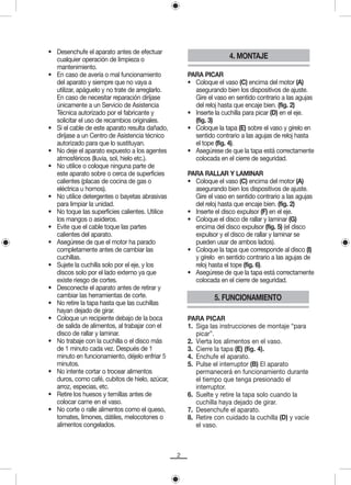 • Desenchufe el aparato antes de efectuar
  cualquier operación de limpieza o                                 4. MONTAJE
  mantenimiento.
• En caso de avería o mal funcionamiento             PARA PICAR
  del aparato y siempre que no vaya a                • Coloque el vaso (C) encima del motor (A)
  utilizar, apáguelo y no trate de arreglarlo.         asegurando bien los dispositivos de ajuste.
  En caso de necesitar reparación diríjase             Gire el vaso en sentido contrario a las agujas
  únicamente a un Servicio de Asistencia               del reloj hasta que encaje bien. (fig. 2)
  Técnica autorizado por el fabricante y             • Inserte la cuchilla para picar (D) en el eje.
  solicitar el uso de recambios originales.            (fig. 3)
• Si el cable de este aparato resulta dañado,        • Coloque la tapa (E) sobre el vaso y gírelo en
  diríjase a un Centro de Asistencia técnico           sentido contrario a las agujas de reloj hasta
  autorizado para que lo sustituyan.                   el tope (fig. 4).
• No deje el aparato expuesto a los agentes          • Asegúrese de que la tapa está correctamente
  atmosféricos (lluvia, sol, hielo etc.).              colocada en el cierre de seguridad.
• No utilice o coloque ninguna parte de
  este aparato sobre o cerca de superficies          PARA RALLAR Y LAMINAR
  calientes (placas de cocina de gas o               • Coloque el vaso (C) encima del motor (A)
  eléctrica u hornos).                                 asegurando bien los dispositivos de ajuste.
• No utilice detergentes o bayetas abrasivas           Gire el vaso en sentido contrario a las agujas
  para limpiar la unidad.                              del reloj hasta que encaje bien. (fig. 2)
• No toque las superficies calientes. Utilice        • Inserte el disco expulsor (F) en el eje.
  los mangos o asideros.                             • Coloque el disco de rallar y laminar (G)
• Evite que el cable toque las partes                  encima del disco expulsor (fig. 5) (el disco
  calientes del aparato.                               expulsor y el disco de rallar y laminar se
• Asegúrese de que el motor ha parado                  pueden usar de ambos lados).
  completamente antes de cambiar las                 • Coloque la tapa que corresponde al disco (I)
  cuchillas.                                           y gírelo en sentido contrario a las agujas de
• Sujete la cuchilla solo por el eje, y los            reloj hasta el tope (fig. 6).
  discos solo por el lado externo ya que             • Asegúrese de que la tapa está correctamente
  existe riesgo de cortes.                             colocada en el cierre de seguridad.
• Desconecte el aparato antes de retirar y
  cambiar las herramientas de corte.                           5. FUNCIONAMIENTO
• No retire la tapa hasta que las cuchillas
  hayan dejado de girar.
• Coloque un recipiente debajo de la boca            PARA PICAR
  de salida de alimentos, al trabajar con el         1. Siga las instrucciones de montaje “para
  disco de rallar y laminar.                            picar”.
• No trabaje con la cuchilla o el disco más          2. Vierta los alimentos en el vaso.
  de 1 minuto cada vez. Después de 1                 3. Cierre la tapa (E) (fig. 4).
  minuto en funcionamiento, déjelo enfriar 5         4. Enchufe el aparato.
  minutos.                                           5. Pulse el interruptor (B) El aparato
• No intente cortar o trocear alimentos                 permanecerá en funcionamiento durante
  duros, como café, cubitos de hielo, azúcar,           el tiempo que tenga presionado el
  arroz, especias, etc.                                 interruptor.
• Retire los huesos y ternillas antes de             6. Suelte y retire la tapa solo cuando la
  colocar carne en el vaso.                             cuchilla haya dejado de girar.
• No corte o ralle alimentos como el queso,          7. Desenchufe el aparato.
  tomates, limones, dátiles, melocotones o           8. Retire con cuidado la cuchilla (D) y vacíe
  alimentos congelados.                                 el vaso.



                                                 2
 