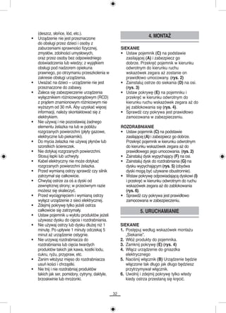 (deszcz, słońce, lód, etc.).
•   Urządzenie nie jest przeznaczone
                                                                      4. MONTAŻ
    do obsługi przez dzieci i osoby z
    zaburzeniami sprawności fizycznej,                 SIEKANIE
    zmysłów, zdolności umysłowych,                     • Ustaw pojemnik (C) na podstawie
    oraz przez osoby bez odpowiedniego                    zasilającej (A) i zabezpiecz go
    doświadczenia lub wiedzy; z wyjątkiem                 dobrze. Przekręć pojemnik w kierunku
    obsługi pod nadzorem opiekuna                         odwrotnym do kierunku ruchu
    prawnego, po otrzymaniu przeszkolenia w               wskazówek zegara aż zostanie on
    zakresie obsługi urządzenia.                          prawidłowo umocowany. (rys. 2)
•   Uważać na dzieci – urządzenie nie jest             • Zainstaluj ostrze do siekania (D) na osi.
    przeznaczone do zabawy.                               (rys. 3)
•   Zaleca się zabezpieczenie urządzenia               • Ustaw pokrywę (E) na pojemniku i
    wyłącznikiem różnicowoprądowym (RCD)                  przekręć w kierunku odwrotnym do
    z prądem znamionowym różnicowym nie                   kierunku ruchu wskazówek zegara aż do
    wyższym od 30 mA. Aby uzyskać więcej                  jej zablokowania się (rys. 4).
    informacji, należy skontaktować się z              • Sprawdź czy pokrywa jest prawidłowo
    elektrykiem.                                          zamocowana w zabezpieczeniu.
•   Nie używaj i nie pozostawiaj żadnego
    elementu żelazka na lub w pobliżu                  ROZDRABNIANIE
    rozgrzanych powierzchni (płyty gazowe,             • Ustaw pojemnik (C) na podstawie
    elektryczne lub piekarniki).                         zasilającej (A) i zabezpiecz go dobrze.
•   Do mycia żelazka nie używaj płynów lub               Przekręć pojemnik w kierunku odwrotnym
    szorstkich ściereczek.                               do kierunku wskazówek zegara aż do
•   Nie dotykaj rozgrzanych powierzchni.                 prawidłowego jego umocowania. (rys. 2)
    Stosuj łapki lub uchwyty.                          • Zainstaluj dysk wypychający (F) na osi.
•   Kabel elektryczny nie może dotykać                 • Zainstaluj dysk do rozdrabniania (G) na
    rozgrzanych powierzchni żelazka.                     dysku wypychającym (rys. 5) (obydwa
•   Przed wymianą ostrzy sprawdź czy silnik              dyski mogą być używane obustronnie).
    zatrzymał się całkowicie.                          • Wstaw pokrywę odpowiadającą dyskowi (I)
•   Chwytaj ostrze za oś a dyski od                      i przekręć w kierunku odwrotnym do ruchu
    zewnętrznej strony; w przeciwnym razie               wskazówek zegara aż do zablokowania
    możesz się skaleczyć.                                (rys. 6).
•   Przed wyciągnięciem i wymianą ostrzy               • Sprawdź czy pokrywa jest prawidłowo
    wyłącz urządzenie z sieci elektrycznej.              zamocowana w zabezpieczeniu.
•   Zdejmij pokrywę tylko jeżeli ostrza
    całkowicie się zatrzymały.                                   5. URUCHAMIANIE
•   Ustaw pojemnik u wylotu produktów jeżeli
    używasz dysku do cięcia i rozdrabniania.
•   Nie używaj ostrzy lub dysku dłużej niż 1           SIEKANIE
    minutę. Po upływie 1 minuty odczekaj 5             1. Postępuj według wskazówek montażu
    minut aż urządzenie ostygnie.                         „Siekanie”.
•   Nie urzywaj rozdrabniacza do                       2. Włóż produkty do pojemnika.
    rozdrabniania lub cięcia twardych                  3. Zamknij pokrywę (E) (rys. 4)
    produktów takich jak kawa, kostki lodu,            4. Włącz urządzenie do gniazdka
    cukru, ryżu, przypraw, etc.                           elektrycznego
•   Zanim włożysz mięso do rozdrabniacza               5. Naciśnij włącznik (B) Urządzenie będzie
    usuń kości i chrząstki.                               włączone tak długo jak długo będziesz
•   Nie tnij i nie rozdrabniaj produktów                  przytrzymywał włącznik.
    takich jak ser, pomidory, cytryny, daktyle,        6. Uwolnij i zdejmij pokrywę tylko wtedy
    brzoskwinie lub mrożonki.                             kiedy ostrza przestaną się kręcić.


                                                  32
 