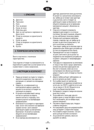 BG
                                                        адаптори, разклонители и/или удължители.
                1. ОПИСАНИЕ                             В случай че е наложително използването
                                                        им, трябва да се ползват само адаптори
A. Двигател                                             и удължители, които отговарят на
B. Прекъсвач                                            действащите норми на безопасност, като
C. Купа                                                 обърнете внимание да не се превишава
D. Нож за рязане                                        максималната мощност, обозначена на
E. Капак за ножа                                        адаптора.
F. Избутващ диск                                    •   След като отстраните опаковката,
G. Диск за настъргване и нарязване на                   проверете дали апаратът е в отлично
   фини ленти                                           състояние. Ако емате съмнения, обърнете
H. Отвор за излизане на хранителните                    се към най-близкия технически сервиз.
   продукти                                         •   Опаковъчните материали (найлонови
I. Капак за диска                                       пликове, стиропор и др.) не трябва да се
J. Отвор за вкарване на хранителните                    оставят на достъпни за деца места, тъй
   продукти                                             като са източник на опасности.
K. Бутало                                           •   Този апарат трябва да се използва само за
                                                        домакински цели. Всяка друга употреба ще
     2. ТЕХНИЧЕСКИ ХАРАКТЕРИСТИКИ                       се счита за неадекватна или опасна.
                                                    •   Производителят не носи отговорност
                                                        за щети, които могат да се дължат на
Вижте пластината с технически                           неадекватна или неправилна употреба или
характеристики.                                         на ремонт, извършен от неквалифициран
                                                        персонал.
Това изделие отговаря на изискванията на            •   Този уред не е предназначен за използване
Европейските директиви за електромагнитна               от лица (в това число и деца) с физически,
съвместимост и ниско напрежение.                        сетивни или умствени увреждания или
                                                        без опит и познания, освен ако не са
      3. ИНСТРУКЦИИ ЗА БЕЗОПАСНОСТ                      контролирани или обучени да използват
                                                        уреда от лицето, което отговаря за тяхната
                                                        сигурност.
•    Преди да ползвате за първи път апарата,        •   Децата трябва да бъдат наблюдавани, за
     прочетете внимателно този наръчник с               да не се допуска да играят с уреда.
     инструкции и го запазете за последващи         •   За по-добра защита се препоръчва
     справки.                                           инсталирането на предпазно устройство за
•    Уверете се, че напрежението на                     остатъчен ток (ПОУТ) с работен остатъчен
     електрическата мрежа в дома Ви и                   ток не повече от 30 mA. Обърнете се за
     мощността на контакта отговарят на                 съвет към Вашия електротехник.
     посочените на апарата.                         •   Не боравете с апарата с мокри или влажни
•    В случай на несъвместимост между                   ръце или стъпала.
     контакта и щепсела на апарата,                 •   За да избегнете токов удар, дръжте
     сменете контакта с подходящ, като                  апарата далеч от вода или други течности.
     ползвате услугите на квалифициран                  Не го включвайте, ако се намира върху
     професионалист.                                    влажна повърхност.
•    Безопасността на апарата е гарантирана         •   Поставете апарата върху суха, твърда и
     само, когато той е включен към ефикасно            стабилна повърхност.
     заземен контакт, както изискват                •   Не позволявайте деца или неправоспособни
     действащите норми на електрическа                  лица да боравят с апарата без надзор.
     безопасност. В случай на съмнение,             •   Не оставяйте апарата включен, тъй като
     обърнете се към квалифициран                       може да бъде източник на опасност.
     професионалист.                                •   За да изключите щепсела, никога не
•    Не се препоръчва използването на                   дърпайте за кабела.

                                               34
 