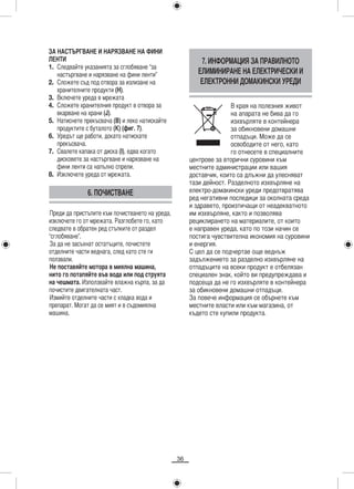 ЗА НАСТЪРГВАНЕ И НАРЯЗВАНЕ НА ФИНИ
ЛЕНТИ                                                     7. ИНФОРМАЦИЯ ЗА ПРАВИЛНОТО
1. Следвайте указанията за сглобяване “за
   настъргване и нарязване на фини ленти”                ЕЛИМИНИРАНЕ НА ЕЛЕКТРИЧЕСКИ И
2. Сложете съд под отвора за излизане на                  ЕЛЕКТРОННИ ДОМАКИНСКИ УРЕДИ
   хранителните продукти (H).
3. Включете уреда в мрежата
4. Сложете хранителния продукт в отвора за                           В края на полезния живот
   вкарване на храни (J).                                            на апарата не бива да го
5. Натиснете прекъсвача (B) и леко натискайте                        изхвърляте в контейнера
   продуктите с буталото (K) (фиг. 7).                               за обикновени домашни
6. Уредът ще работи, докато натискате                                отпадъци. Може да се
   прекъсвача.                                                       освободите от него, като
7. Свалете капака от диска (I), едва когато                          го отнесете в специалните
   дисковете за настъргване и нарязване на            центрове за вторични суровини към
   фини ленти са напълно спрели.                      местните администрации или вашия
8. Изключете уреда от мрежата.                        доставчик, които са длъжни да улесняват
                                                      тази дейност. Разделното изхвърляне на
              6. ПОЧИСТВАНЕ                           електро-домакински уреди предотвратява
                                                      ред негативни последици за околната среда
                                                      и здравето, произтичащи от неадекватното
Преди да пристъпите към почистването на уреда,        им изхвърляне, както и позволява
изключете го от мрежата. Разглобете го, като          рециклирането на материалите, от които
следвате в обратен ред стъпките от раздел             е направен уреда, като по този начин се
“сглобяване”.                                         постига чувствителна икономия на суровини
За да не засъхнат остатъците, почистете               и енергия.
отделните части веднага, след като сте ги             С цел да се подчертае още веднъж
ползвали.                                             задължението за разделно изхвърляне на
Не поставяйте мотора в миялна машина,                 отпадъците на всеки продукт е отбелязан
нито го потапяйте във вода или под струята            специален знак, който ви предупреждава и
на чешмата. Използвайте влажна кърпа, за да           подсеща да не го изхвърляте в контейнера
почистите двигателната част.                          за обикновени домашни отпадъци.
Измийте отделните части с хладка вода и               За повече информация се обърнете към
препарат. Могат да се мият и в съдомиялна             местните власти или към магазина, от
машина.                                               където сте купили продукта.




                                                 36
 