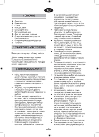 RU
               1. ОПИСАНИЕ                            В случае необходимости следует
                                                      использовать только адаптеры
                                                      и удлинители, соответствующие
A.   Двигатель                                        действующим нормам безопасности.
B.   Переключатель                                    При этом нужно следить, чтобы не был
C.   Стакан                                           превышен предел мощности, указанный
D.   Нож для рубки                                    на адаптере.
E.   Крышка для ножа                              •   После извлечения из упаковки
F.   Выталкивающий диск                               убедитесь, что прибор находится в
G.   Диск для шинковки и нарезки                      безупречном состоянии. При наличии
H.   Отверстие для выхода продуктов                   сомнений обратитесь в ближайший
I.   Крышка для диска                                 центр технического обслуживания.
J.   Отверстие для загрузки продуктов             •   Компоненты упаковки (пластиковые
K.   Толкатель                                        пакеты, полистирольная пена и т.д.)
                                                      следует хранить вдали от детей, так
 2. ТЕХНИЧЕСКИЕ ХАРАКТЕРИСТИКИ                        как они могут стать потенциальными
                                                      источниками опасности.
                                                  •   Данный прибор следует применять
Посмотрите паспортную табличку прибора.               только для бытового использования.
                                                      Любое другое использование
Данный прибор соответствует нормам                    рассматривается как неадекватное или
EC касательно Электромагнитной                        опасное.
Совместимости и Совместимости приборов            •   Производитель не несет ответственности
низкого напряжения                                    за повреждения, нанесенные вследствие
                                                      неправильного, ошибочного или
      3. МЕРЫ ПРЕДОСТОРОЖНОСТИ                        нецелевого использования прибора,
                                                      а также за ремонт, произведенный
                                                      неквалифицированным персоналом.
•    Перед первым использованием                  •   Не прикасайтесь к прибору мокрыми или
     данного прибора внимательно прочтите             влажными руками и ногами.
     настоящее руководство по эксплуатации        •   Во избежание электрического разряда
     и сохраните его для использования                держите прибор вдали от воды или
     в качестве справочного материала в               других жидкостей. Не включайте прибор
     будущем.                                         в сеть, если он установлен на влажной
•    Убедитесь, что напряжение в сети                 поверхности.
     в помещении и мощность розетки               •   Устанавливайте прибор на сухую,
     соответствуют значению, указанному на            твердую и устойчивую поверхность.
     приборе.                                     •   Не позволяйте детям или инвалидам
•    В случае несовместимости розетки                 использовать прибор без присмотра.
     источника тока со штепсельной вилкой         •   Этот аппарат не предназначен
     прибора произведите необходимую                  для использования лицами с
     замену розетки, прибегнув к помощи               ограниченными двигательными или
     квалифицированных специалистов.                  умственными способностями (в том
•    Электрическая безопасность прибора               числе детьми), а также лицами, не
     гарантируется только в случае, если              имеющими соответствующих знаний
     он подключен к адекватному источнику             и опыта. Разрешается пользоваться
     заземления, согласно действующим                 аппаратом только под наблюдением или
     нормам электрической безопасности.               руководством лица, ответственного за
     При наличии сомнений обратитесь к                его безопасное применение.
     квалифицированным специалистам.              •   Детям запрещается играть с аппаратом.
•    Не рекомендуется использовать                •   Для повышения степени безопасности
     адаптеры, тройники и/или удлинители.             использования прибора рекомендуется

                                             37
 