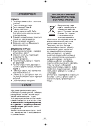 5. ФУНКЦИОНИРОВАНИЕ                                7. ИНФОРМАЦИЯ О ПРАВИЛЬНОЙ
                                                             УТИЛИЗАЦИИ ЭЛЕКТРИЧЕСКИХ И
ДЛЯ РУБКИ                                                       ЭЛЕКТРОННЫХ ПРИБОРОВ
1. Следуйте указаниям по сборке в подразделе
   “для рубки”.
2. Поместите продукты в стакан.                                         После окончания срока
3. Закройте крышку (E) (рис. 4).                                        службы, данный прибор не
4. Включите прибор в сеть.                                              должен утилизироваться
5. Нажмите переключатель (B). Прибор                                    вместе с бытовыми отходами.
   будет работать, пока переключатель будет                             Он может быть передан
   оставаться нажатым.                                                  в специальные центры
6. Открывайте и снимайте крышку только после                            дифференцированного
   того, как нож перестал вращаться.                     сбора отходов, находящиеся в ведомстве
7. Отключите прибор от электросети.                      муниципальных властей, или агентам,
8. Осторожно снимите нож (D) и извлеките                 работающим в данной сфере услуг.
   содержимое из стакана.                                Раздельная утилизация бытовых
                                                         электроприборов позволяет избежать
ДЛЯ ШИНКОВКИ И НАРЕЗКИ                                   возможных негативных последствий
1. Следуйте указаниям по сборке в подразделе             для окружающей среды и здоровья
   “для шинковки и нарезки”                              людей, которые могут иметь место
2. Установите емкость под отверстием для                 вследствие неправильной утилизации, а
   выхода продуктов (H).                                 также позволяет повторно использовать
3. Включите прибор в сеть.                               материалы, входящие в состав этих
4. Поместите продукты во входное отверстие               приборов, и добиться, таким образом,
   для продуктов (J).                                    существенной экономии энергии и ресурсов.
5. Нажмите на переключатель (B) и медленно               Чтобы подчеркнуть необходимость
   нажмите на продукты, пользуясь толкателем             раздельной утилизации, на данном приборе
   (K) (рис. 7).                                         нанесен знак, предупреждающий о запрете
6. Прибор будет работать, пока переключатель             использования традиционных мусорных
   будет оставаться нажатым.                             контейнеров.
7. Снимайте крышку диска (I) только после того,          Для получения более подробной информации
   как диски для шинковки и нарезки перестанут           свяжитесь с местным органом власти или
   вращаться.                                            с магазином, где Вы приобрели данный
8. Отключите прибор от электросети.                      продукт.

                  6. ОЧИСТКА

Перед тем как приступить к чистке прибора,
отключите его от сети электропитания. Произведите
разборку прибора, выполнив в обратном порядке
действия, описанные в Разделе 4. “Сборка”.
Чтобы предупредить засыхание остатков, очищайте
компоненты прибора сразу же после использования.
Не помещайте прибор в посудомоечную машину,
не погружайте его в воду и не подставляйте его
под водопроводный кран. Очищайте двигатель
влажной тряпкой.
Вымойте отдельные компоненты прибора в теплой
воде с моющим средством. Их можно также мыть в
посудомоечной машине.

                                                    39
 