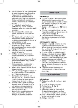 •   Em caso de avaria ou mau funcionamento
    do aparelho e sempre que não o utilizar,                     4. MONTAGEM
    desligue-o e não o repare. No caso
    de necessitar de reparação dirigir-se           PARA PICAR
    unicamente a um Serviço de Assistência          • Coloque o copo (C) por cima do motor
    Técnica autorizado pelo fabricante e              (A) fixando bem os dispositivos de
    solicitar o uso de peças de substituição          ajuste. Rode o copo no sentido contrário
    originais.                                        aos ponteiros do relógio até ficar bem
•   Se o cabo deste aparelho estiver                  encaixado. (fig. 2)
    danificado, dirija-se a um Centro de            • Coloque a lâmina para picar (D) no eixo.
    Assistência técnico autorizado para que o         (fig. 3)
    substituam.                                     • Coloque a tampa (E) no copo e rode-o
•   Não deixe o aparelho exposto aos                  no sentido contrário ao dos ponteiros do
    agentes atmosféricos (chuva, sol, gelo            relógio até ao topo (fig. 4).
    etc.).                                          • Certifique-se de que a tampa está
•   Não utilize ou coloque nenhuma parte              correctamente colocada no fecho de
    deste aparelho sobre ou próximo de                segurança.
    superfícies quentes (placas de cozinha de
    gás ou eléctrica, fornos).                      PARA RALAR E CORTAR
•   Não utilize detergentes ou baetas               • Coloque o copo (C) por cima do motor
    abrasivas para limpar a unidade.                  (A) fixando bem os dispositivos de
•   Não toque as superfícies quentes. Utilize         ajuste. Rode o copo no sentido contrário
    as pegas ou flexores.                             aos ponteiros do relógio até ficar bem
•   Evite que o cabo toque nas partes                 encaixado. (fig. 2)
    quentes do aparelho.                            • Coloque o disco expulsor (F) no eixo.
•   Certifique-se de que o motor parou              • Coloque o disco de ralar e cortar (G) por
    completamente antes de substituir as              cima do disco expulsor (fig. 5) (o disco
    lâminas.                                          expulsor e o disco de ralar e cortar podem
•   Fixe a lâmina apenas ao eixo e os discos          ser utilizados de ambos os lados).
    apenas ao lado externo já que existem           • Coloque a tampa que corresponde ao
    riscos de cortes.                                 disco (I) e rode-o no sentido contrário
•   Desligue o aparelho antes de retirar e            ao dos ponteiros do relógio até ao topo
    substituir as ferramentas de corte.               (fig. 6).
•   Retire a tampa apenas quando as lâminas         • Certifique-se de que a tampa está
    deixarem de rodar.                                correctamente colocada no fecho de
•   Coloque um recipiente por baixo da boca           segurança.
    de saída de alimentos, quando trabalhar
    com o disco de ralar e cortar.                            5. FUNCIONAMENTO
•   Não trabalhe com a lâmina ou com o
    disco por mais de 1 minuto de cada vez.
    Passado 1 minuto de funcionamento,              PARA PICAR
    deixe arrefecer durante 5 minutos.              1. Siga as instruções de montagem “para
•   Não tente cortar ou partir em pedaços              picar”.
    alimentos duros, como café, cubos de            2. Coloque os alimentos no copo.
    gelo, açúcar, arroz, especiarias, etc.          3. Feche a tampa (E) (fig. 4)
•   Retire os ossos e as peles antes de             4. Ligue o aparelho
    colocar a carne no copo.                        5. Pressione o botão do interruptor (B)
•   Não corte nem rale alimentos como                  O aparelho vai continuar a funcionar
    queijo, tomates, limões, tâmaras,                  enquanto o interruptor estiver premido.
    pêssegos ou alimentos congelados.               6. Solte e retire a tampa apenas quando a
                                                       lâmina tiver deixado de rodar.
                                                    7. Desligue o aparelho

                                                5
 