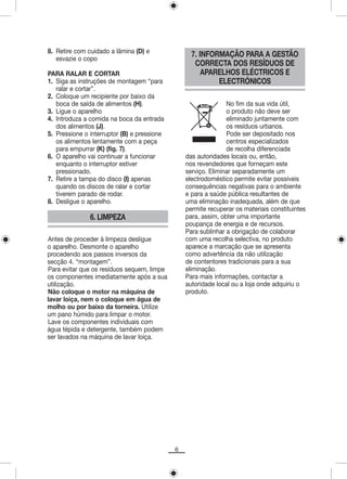 8. Retire com cuidado a lâmina (D) e
   esvazie o copo
                                                   7. INFORMAÇÃO PARA A GESTÃO
                                                    CORRECTA DOS RESÍDUOS DE
PARA RALAR E CORTAR                                    APARELHOS ELÉCTRICOS E
1. Siga as instruções de montagem “para                    ELECTRÓNICOS
   ralar e cortar”.
2. Coloque um recipiente por baixo da
   boca de saída de alimentos (H).                              No fim da sua vida útil,
3. Ligue o aparelho                                             o produto não deve ser
4. Introduza a comida na boca da entrada                        eliminado juntamente com
   dos alimentos (J).                                           os resíduos urbanos.
5. Pressione o interruptor (B) e pressione                      Pode ser depositado nos
   os alimentos lentamente com a peça                           centros especializados
   para empurrar (K) (fig. 7).                                  de recolha diferenciada
6. O aparelho vai continuar a funcionar          das autoridades locais ou, então,
   enquanto o interruptor estiver                nos revendedores que forneçam este
   pressionado.                                  serviço. Eliminar separadamente um
7. Retire a tampa do disco (I) apenas            electrodoméstico permite evitar possíveis
   quando os discos de ralar e cortar            consequências negativas para o ambiente
   tiverem parado de rodar.                      e para a saúde pública resultantes de
8. Desligue o aparelho.                          uma eliminação inadequada, além de que
                                                 permite recuperar os materiais constituintes
               6. LIMPEZA                        para, assim, obter uma importante
                                                 poupança de energia e de recursos.
                                                 Para sublinhar a obrigação de colaborar
Antes de proceder à limpeza desligue             com uma recolha selectiva, no produto
o aparelho. Desmonte o aparelho                  aparece a marcação que se apresenta
procedendo aos passos inversos da                como advertência da não utilização
secção 4. “montagem”.                            de contentores tradicionais para a sua
Para evitar que os resíduos sequem, limpe        eliminação.
os componentes imediatamente após a sua          Para mais informações, contactar a
utilização.                                      autoridade local ou a loja onde adquiriu o
Não coloque o motor na máquina de                produto.
lavar loiça, nem o coloque em água de
molho ou por baixo da torneira. Utilize
um pano húmido para limpar o motor.
Lave os componentes individuais com
água tépida e detergente, também podem
ser lavados na máquina de lavar loiça.




                                             6
 