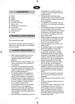 EN
                                                             the appliance is in perfect condition, if
             1. DESCRIPTION                                  in doubt, contact the nearest Technical
                                                             Support Service.
A.   Motor                                               •   Packaging elements (plastic bags,
B.   Switch                                                  polystyrene foam, etc.), should not be left
C.   Beaker                                                  within the reach of children because they
D.   Mincing blade                                           can be dangerous.
E.   Cover for the blade                                 •   The appliance is for domestic use only.
F.   Ejector disk                                            Any other use is considered unsuitable or
G.   Shredding and slicing disk                              dangerous.
H.   Food outlet                                         •   The manufacturer shall not be responsible
I.   Cover for the disk                                      for any damages that may arise from
J.   Food opening                                            improper or inadequate use, or for repairs
K.   Pusher                                                  conducted by non-qualified personnel.
                                                         •   Do not touch the appliance with wet or
2. TECHNICAL CHARACTERISTICS                                 damp hands or feet.
                                                         •   Keep the appliance separate from water
                                                             or other liquids, to avoid electric shock;
See characteristics plate.                                   do not connect the appliance to the
                                                             mains if it is on a damp surface.
This product complies with the European                  •   Place the appliance on a dry, firm and
Directives on Electromagnetic Compatibility                  stable surface.
and Low Voltage.                                         •   Do not allow children or the disabled to
                                                             handle the appliance unsupervised.
       3. SAFETY PRECAUTIONS                             •   This appliance should not be used
                                                             by physically, sensorially or mentally
                                                             handicapped people or people without
•    Before using this appliance for the first               experience or knowledge of it (including
     time, read the following instructions                   children), unless they are supervised or
     carefully and keep them for future                      instructed in the use of the appliance by
     reference.                                              a person responsible for their safety.
•    Make sure that the mains voltage in your            •   Children should be watched to ensure
     home corresponds to that indicated on                   they do not play with the appliance.
     the appliance.                                      •   For greater protection, we recommend
•    In the event of incompatibility between                 installing a residual current device (RCD)
     the mains socket and the appliance plug,                with an operational residual current not
     replace the socket with a suitable one,                 exceeding 30 mA. Ask your installer for
     using a qualified professional.                         advice.
•    The electrical safety of the appliance is           •   Do not leave the appliance unattended
     only guaranteed if it is connected to an                when it is turned on because it can be
     efficient earth installation, as foreseen in            dangerous.
     applicable electrical safety regulations. If        •   When removing the plug never pull on the
     in doubt, contact a qualified professional.             cable.
•    The use of adaptors, multiple sockets               •   Unplug the appliance before cleaning or
     and or extension cables is not                          maintenance.
     recommended. Where it is not possible               •   In the event of fault or malfunction where
     to avoid their use, only adaptors or                    the appliance is not to be used, turn
     extensions that comply with applicable                  off the appliance and do not attempt to
     safety regulations should be used, and                  repair. If a repair is required, contact a
     ensuring that the indicated voltage limit is            Technical Assistance Service authorised
     not exceeded.                                           by the manufacturer and request the use
•    After removing the packaging, check that                of original spare parts.

                                                    7
 