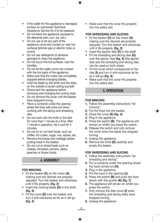 •   If the cable for this appliance is damaged,        • Make sure that the cover fits properly
    contact an authorised Technical                      into the safety slot.
    Assistance Service for it to be replaced.
•   Do not leave the appliance exposed to              FOR SHREDDING AND SLICING
    the elements (rain, sun, ice, etc.).               • Fit the beaker (C) on the motor (A)
•   Do not use or let any part of the                    making sure the devices are properly
    appliance come into contact or near hot              adjusted. Turn the beaker anti-clockwise
    surfaces (kitchen gas or electric hobs or            until it fits properly. (fig. 2)
    ovens).                                            • Insert the ejector disk (F) in the shaft.
•   Do not use detergents or abrasive                  • Fit the shredding and slicing disk (G)
    sponges to clean the appliance.                      over the ejector disk (fig. 5) (the ejector
•   Do not touch the hot surfaces. Use the               disk and the shredding and slicing disk
    handles.                                             can be used on both sides).
•   Do not let the cable come into contact             • Fit the cover which corresponds to the
    with the hot parts of the appliance.                 disk (I) and turn it anti-clockwise as far
•   Make sure that the motor has completely              as it will go (fig. 6).
    stopped before changing blades.                    • Make sure that the cover fits properly
•   Hold the blade by the shaft and the disks            into the safety slot.
    on the outside to avoid cutting yourself.
•   Disconnect the appliance before                                  5. OPERATION
    removing and changing the cutting tools.
•   Do not remove the cover until the blades
    have stopped turning.                              FOR MINCING
•   Place a container under the opening                1. Follow the assembly instructions “for
    where the food will come out when                     mincing”.
    working with the slicing and shredding             2. Put the food into the beaker.
    disk.                                              3. Close the cover (E) (fig. 4)
•   Do not work with the knife or the disk             4. Plug in the appliance
    for more than 1 minute at a time. After            5. Press the switch (B). The appliance will
    1 minute in operation, let it cool for 5              remain on whilst you press the switch.
    minutes.                                           6. Release the switch and only remove
•   Do not try to cut hard foods, such as                 the cover when the blade has stopped
    coffee, ice cubes, sugar, rice, spices, etc.          turning.
•   Remove the bones and cartilage before              7. Unplug the appliance.
    putting meat in the beaker.                        8. Remove the knife (D) carefully and
•   Do not cut or shred foods such as                     empty the beaker.
    cheese, tomatoes, lemons, dates,
    peaches or frozen foods.                           FOR SHREDDING AND SLICING
                                                       1. Follow the assembly instructions “for
               4. ASSEMBLY                                shredding and slicing”.
                                                       2. Put a container under the opening where
                                                          the food comes out (H).
FOR MINCING                                            3. Plug in the appliance
• Fit the beaker (C) on the motor (A)                  4. Put the food in the opening (J).
  making sure the devices are properly                 5. Press the switch (B) and push the food
  adjusted. Turn the beaker anti-clockwise                slowly with the pusher (K) (fig. 7).
  until it fits properly. (fig. 2)                     6. The appliance will remain on whilst you
• Insert the mincing blade (D) in the shaft.              press the switch.
  (fig. 3)                                             7. Only remove the disk cover (I) when
• Fit the cover (E) over the beaker and                   the shredding and slicing disks have
  turn it anti-clockwise as far as it will go             stopped turning.
  (fig. 4).                                            8. Unplug the appliance.

                                                   8
 