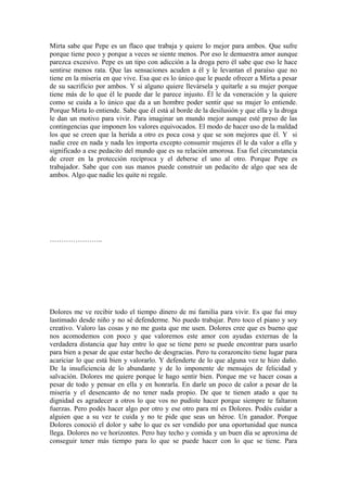 Mirta sabe que Pepe es un flaco que trabaja y quiere lo mejor para ambos. Que sufre
porque tiene poco y porque a veces se siente menos. Por eso le demuestra amor aunque
parezca excesivo. Pepe es un tipo con adicción a la droga pero él sabe que eso le hace
sentirse menos rata. Que las sensaciones acuden a él y le levantan el paraíso que no
tiene en la miseria en que vive. Esa que es lo único que le puede ofrecer a Mirta a pesar
de su sacrificio por ambos. Y si alguno quiere llevársela y quitarle a su mujer porque
tiene más de lo que él le puede dar le parece injusto. Él le da veneración y la quiere
como se cuida a lo único que da a un hombre poder sentir que su mujer lo entiende.
Porque Mirta lo entiende. Sabe que él está al borde de la desilusión y que ella y la droga
le dan un motivo para vivir. Para imaginar un mundo mejor aunque esté preso de las
contingencias que imponen los valores equivocados. El modo de hacer uso de la maldad
los que se creen que la herida a otro es poca cosa y que se son mejores que él. Y si
nadie cree en nada y nada les importa excepto consumir mujeres él le da valor a ella y
significado a ese pedacito del mundo que es su relación amorosa. Esa fiel circunstancia
de creer en la protección recíproca y el deberse el uno al otro. Porque Pepe es
trabajador. Sabe que con sus manos puede construir un pedacito de algo que sea de
ambos. Algo que nadie les quite ni regale.
…………………..
Dolores me ve recibir todo el tiempo dinero de mi familia para vivir. Es que fui muy
lastimado desde niño y no sé defenderme. No puedo trabajar. Pero toco el piano y soy
creativo. Valoro las cosas y no me gusta que me usen. Dolores cree que es bueno que
nos acomodemos con poco y que valoremos este amor con ayudas externas de la
verdadera distancia que hay entre lo que se tiene pero se puede encontrar para usarlo
para bien a pesar de que estar hecho de desgracias. Pero tu corazoncito tiene lugar para
acariciar lo que está bien y valorarlo. Y defenderte de lo que alguna vez te hizo daño.
De la insuficiencia de lo abundante y de lo imponente de mensajes de felicidad y
salvación. Dolores me quiere porque le hago sentir bien. Porque me ve hacer cosas a
pesar de todo y pensar en ella y en honrarla. En darle un poco de calor a pesar de la
miseria y el desencanto de no tener nada propio. De que te tienen atado a que tu
dignidad es agradecer a otros lo que vos no pudiste hacer porque siempre te faltaron
fuerzas. Pero podés hacer algo por otro y ese otro para mí es Dolores. Podés cuidar a
alguien que a su vez te cuida y no te pide que seas un héroe. Un ganador. Porque
Dolores conoció el dolor y sabe lo que es ser vendido por una oportunidad que nunca
llega. Dolores no ve horizontes. Pero hay techo y comida y un buen día se aproxima de
conseguir tener más tiempo para lo que se puede hacer con lo que se tiene. Para
 