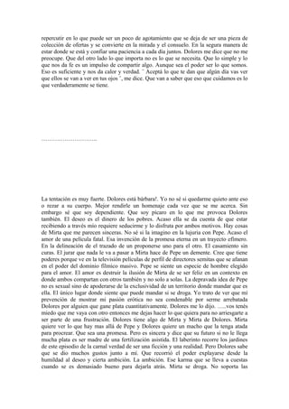 repercutir en lo que puede ser un poco de agotamiento que se deja de ser una pieza de
colección de ofertas y se convierte en la mirada y el consuelo. En la segura manera de
estar donde se está y confiar una paciencia a cada día juntos. Dolores me dice que no me
preocupe. Que del otro lado lo que importa no es lo que se necesita. Que lo simple y lo
que nos da fe es un impulso de compartir algo. Aunque sea el poder ser lo que somos.
Eso es suficiente y nos da calor y verdad. ¨ Aceptá lo que te dan que algún día vas ver
que ellos se van a ver en tus ojos ¨, me dice. Que van a saber que eso que cuidamos es lo
que verdaderamente se tiene.
………………………..
La tentación es muy fuerte. Dolores está bárbara!. Yo no sé si quedarme quieto ante eso
o rezar a su cuerpo. Mejor rendirle un homenaje cada vez que se me acerca. Sin
embargo sé que soy dependiente. Que soy pícaro en lo que me provoca Dolores
también. El deseo es el dinero de los pobres. Acaso ella se da cuenta de que estar
recibiendo a través mío requiere seducirme y lo disfruta por ambos motivos. Hay cosas
de Mirta que me parecen sinceras. No sé si la imagino en la lujuria con Pepe. Acaso el
amor de una película fatal. Esa invención de la promesa eterna en un trayecto efímero.
En la delineación de el trazado de un proponerse uno para el otro. El casamiento sin
curas. El jurar que nada le va a pasar a Mirta hace de Pepe un demente. Cree que tiene
poderes porque ve en la televisión películas de perfil de directores semitas que se afanan
en el poder del dominio fílmico masivo. Pepe se siente un especie de hombre elegido
para el amor. El amor es destruir la ilusión de Mirta de se ser feliz en un contexto en
donde ambos compartan con otros también y no solo a solas. La depravada idea de Pepe
no es sexual sino de apoderarse de la exclusividad de un territorio donde mandar que es
ella. El único lugar donde siente que puede mandar si se droga. Yo trato de ver que mi
prevención de mostrar mi pasión erótica no sea condenable por serme arrebatada
Dolores por alguien que gane plata cuantitativamente. Dolores me lo dijo. …..vos tenés
miedo que me vaya con otro entonces me dejas hacer lo que quiera para no arriesgarte a
ser parte de una frustración. Dolores tiene algo de Mirta y Mirta de Dolores. Mirta
quiere ver lo que hay mas allá de Pepe y Dolores quiere un macho que la tenga atada
para procrear. Que sea una promesa. Pero es sincera y dice que su futuro si no le llega
mucha plata es ser madre de una fertilización asistida. El laberinto recorre los jardines
de este episodio de la carnal verdad de ser una ficción y una realidad. Pero Dolores sabe
que se dio muchos gustos junto a mí. Que recorrió el poder explayarse desde la
humildad al deseo y cierta ambición. La ambición. Ese karma que se lleva a cuestas
cuando se es demasiado bueno para dejarla atrás. Mirta se droga. No soporta las
 