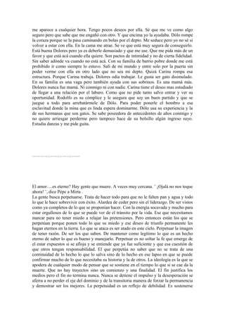 me aparece a cualquier hora. Tengo pocos deseos por ella. Sé que me ve como algo
seguro pero que sabe que me engañó con otro. Y que encima yo la ayudaba. Dólo rompe
la coraza porque se la pasa caminando en bolas por el depto. Me seduce pero yo no sé si
volver a estar con ella. En la cama me atrae. Se ve que está muy segura de conseguirlo.
Está buena Dolores pero ya es deberle demasiado y que me use. Que me pida más de un
favor y que está acá cuando ella quiere. Son pactos de intimidad y no de cierta fidelidad.
Sin saber adónde va cuando no está acá. Con su familia de barrio pobre donde me está
prohibido ir como siempre lo estuvo. Salí de mi mundo y entre solo por la puerta sin
poder verme con ella en otro lado que no sea mi depto. Quizá Carina rompa esa
estructura. Porque Carina trabaja. Dolores odia trabajar. Le gusta ser gato disimulado.
En su familia es una vaga pero también ayuda con sus sobrinos. Es una mamá más.
Dolores nunca fue mamá. Ni conmigo ni con nadie. Carina tiene el deseo mas estudiado
de llegar a una relación por el laburo. Como que no pide tanto salvo entrar y ver su
oportunidad. Rodolfo es su cómplice y le asegura que soy un buen partido y que se
juegue a todo para arrebatármele de Dólo. Para poder ponerle el hombro a esa
esclavitud donde la mina que es linda espera dominarme. Dólo usa su experiencia y la
de sus hermanas que son gatos. Se sabe poseedora de antecedentes de años conmigo y
no quiere arriesgar perderme pero tampoco hace de su bolsillo algún ingreso suyo.
Estudia danzas y me pide guita.
…………………………..
El amor….es eterno? Hay gente que muere. A veces muy cercana. ¨ ¡Ojalá no nos toque
ahora! ¨, dice Pépe a Mirta .
La gente busca perpetuarse. Trata de hacer todo para que no le falten pan y agua y todo
lo que le hace sobrevivir con éxito. Alardea de ceder pero sin el liderazgo. De ser vistos
como ya completos de lo que se proponían hacer. Con la energía socavada y mucho para
estar orgullosos de lo que se puede ver de el tránsito por la vida. Ese que necesitamos
marcar para no tener miedo a relajar las pretensiones. Pero entonces están los que se
perpetúan porque ponen todo lo que su miedo y ese deseo de triunfo permanente les
hagan eternos en la tierra. Lo que se ataca es ser atado en este cielo. Perpetuar la imagen
de tener razón. De ser los que saben. De mantener como legítimo lo que es un hecho
eterno de saber lo que es bueno y manejarlo. Perpetuar es no soltar la fe que emerge de
el estar expuestos si se afloja y se entiende que ya fue suficiente y que esa cuestión de
que otros tengan responsabilidad. El que perpetúa no saber que no se trata de una
continuidad de lo hecho lo que lo salva sino de lo hecho en ese lapso en que se puede
confirmar mucho de lo que necesitaba su historia y la de otros. La ideología es la que se
apodera de cualquier modo de pensar que se sostiene en el tiempo lo que si se cae da la
muerte. Que no hay trayectos sino un comienzo y una finalidad. El fin justifica los
medios pero el fin no termina nunca. Nunca se detiene el impulso y la desesperación se
aferra a no perder el eje del dominio y de la transitoria manera de forzar la permanencia
y demostrar ser los mejores. La perpetuidad es un reflejo de debilidad. Es sostenerse
 