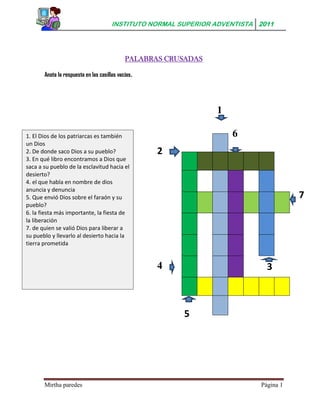 INSTITUTO NORMAL SUPERIOR ADVENTISTA 2011




                                              PALABRAS CRUSADAS

       Anota la respuesta en las casillas vacías .




                                                                  1

1. El Dios de los patriarcas es también                               6
un Dios
2. De donde saco Dios a su pueblo?                   2
3. En qué libro encontramos a Dios que
saca a su pueblo de la esclavitud hacia el
desierto?
4. el que habla en nombre de dios
anuncia y denuncia
5. Que envió Dios sobre el faraón y su                                                 7
pueblo?
6. la fiesta más importante, la fiesta de
la liberación
7. de quien se valió Dios para liberar a
su pueblo y llevarlo al desierto hacia la
tierra prometida


                                                     4                        3



                                                          5




       Mirtha paredes                                                       Página 1
 