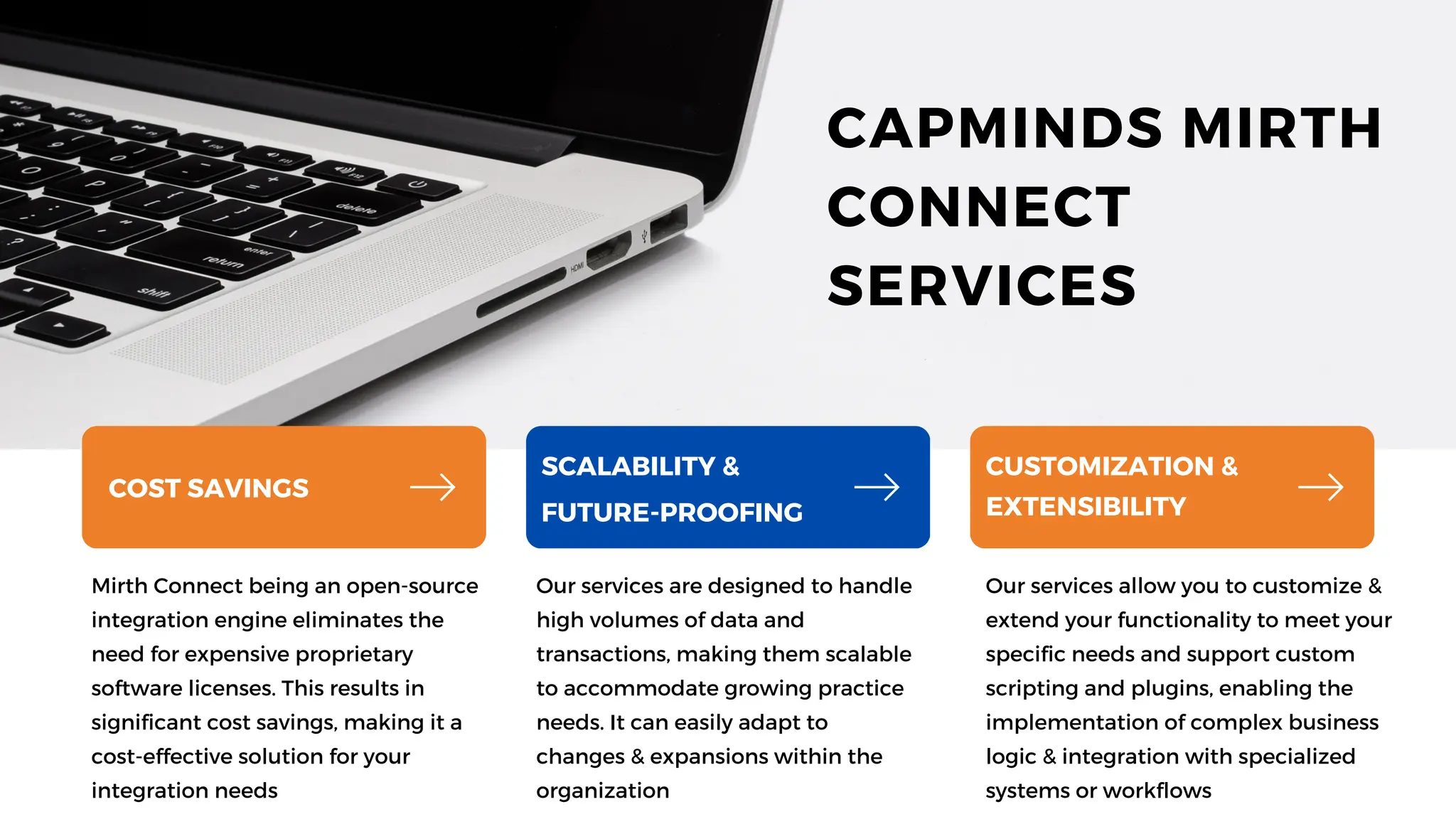 Mirth Connect being an open-source
integration engine eliminates the
need for expensive proprietary
software licenses. This results in
significant cost savings, making it a
cost-effective solution for your
integration needs
Our services are designed to handle
high volumes of data and
transactions, making them scalable
to accommodate growing practice
needs. It can easily adapt to
changes & expansions within the
organization
Our services allow you to customize &
extend your functionality to meet your
specific needs and support custom
scripting and plugins, enabling the
implementation of complex business
logic & integration with specialized
systems or workflows
COST SAVINGS
SCALABILITY &
FUTURE-PROOFING
CUSTOMIZATION &
EXTENSIBILITY
CAPMINDS MIRTH
CONNECT
SERVICES
 
