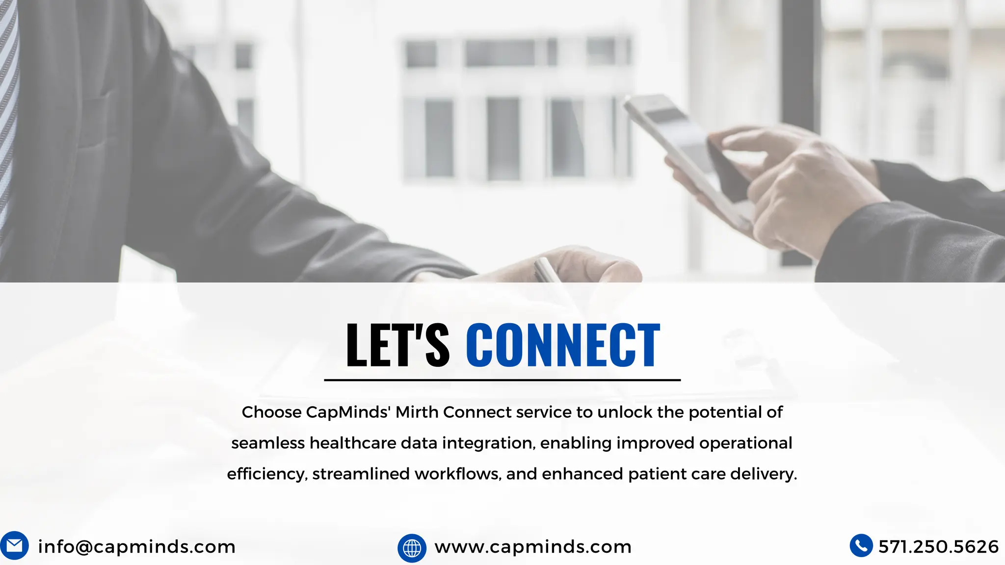 LET'S CONNECT
Choose CapMinds' Mirth Connect service to unlock the potential of
seamless healthcare data integration, enabling improved operational
efficiency, streamlined workflows, and enhanced patient care delivery.
info@capminds.com www.capminds.com 571.250.5626
 