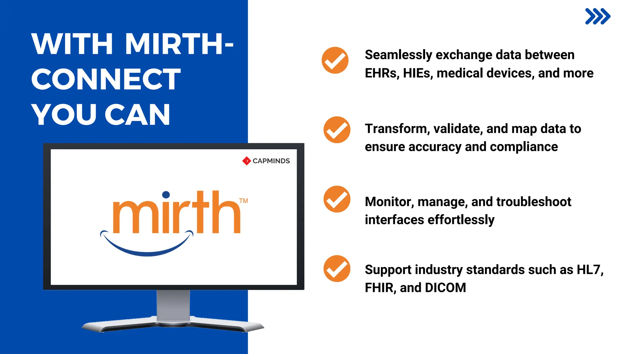 WITH MIRTH-
CONNECT
YOU CAN
Seamlessly exchange data between
EHRs, HIEs, medical devices, and more
Monitor, manage, and troubleshoot
interfaces effortlessly
Transform, validate, and map data to
ensure accuracy and compliance
Support industry standards such as HL7,
FHIR, and DICOM
 