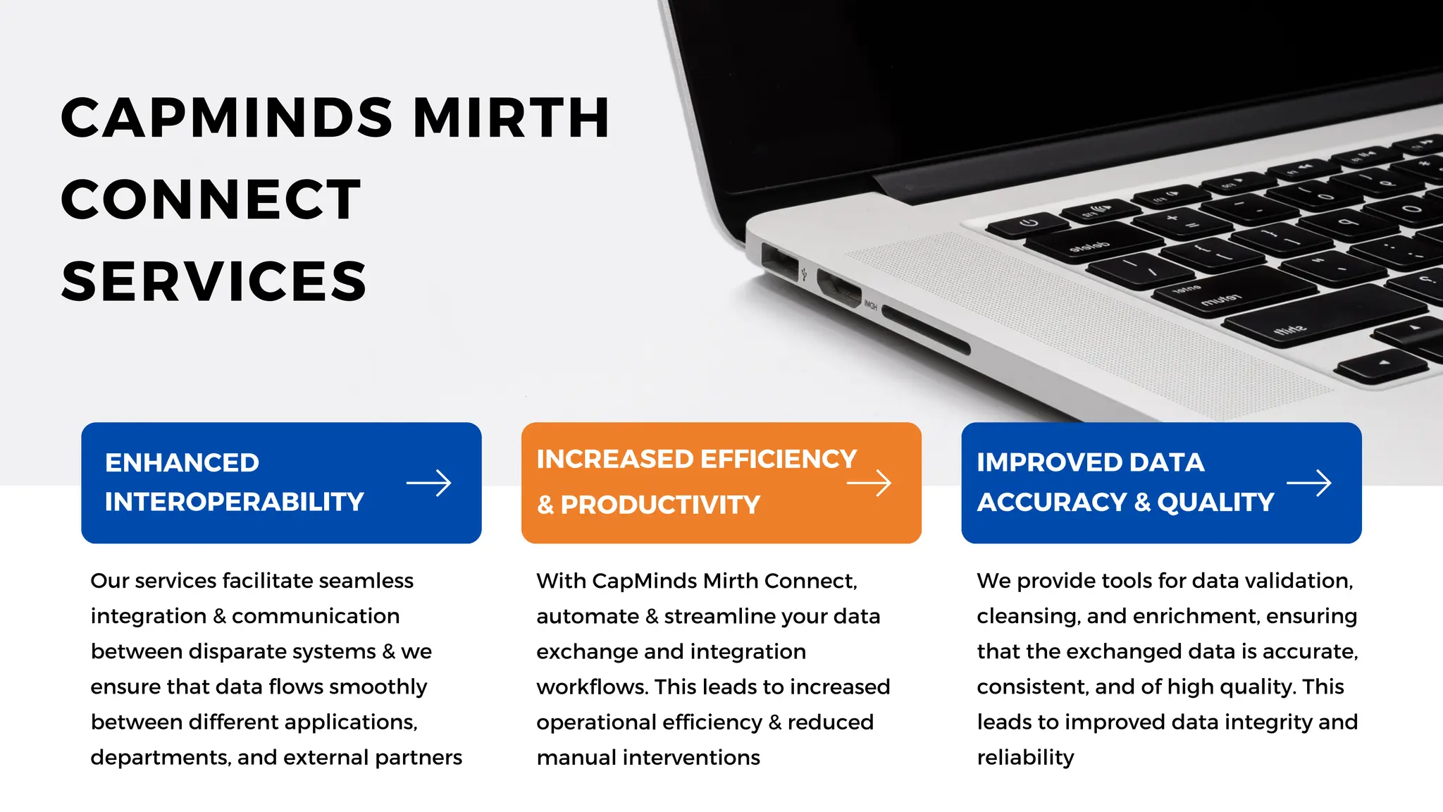 Our services facilitate seamless
integration & communication
between disparate systems & we
ensure that data flows smoothly
between different applications,
departments, and external partners
With CapMinds Mirth Connect,
automate & streamline your data
exchange and integration
workflows. This leads to increased
operational efficiency & reduced
manual interventions
We provide tools for data validation,
cleansing, and enrichment, ensuring
that the exchanged data is accurate,
consistent, and of high quality. This
leads to improved data integrity and
reliability
ENHANCED
INTEROPERABILITY
INCREASED EFFICIENCY
& PRODUCTIVITY
IMPROVED DATA
ACCURACY & QUALITY
CAPMINDS MIRTH
CONNECT
SERVICES
 