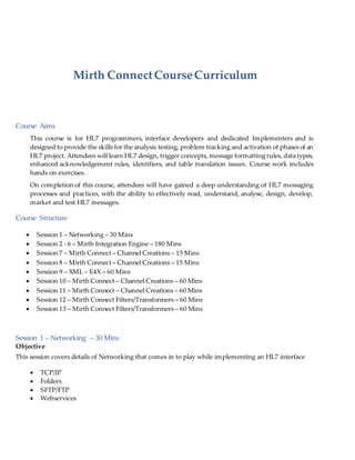 Mirth ConnectCourseCurriculum
Course Aims
This course is for HL7 programmers, interface developers and dedicated Implementers and is
designed to provide the skills for the analysis testing, problem tracking and activation of phases of an
HL7 project. Attendees will learn HL7 design, trigger concepts, message formatting rules, data types,
enhanced acknowledgement rules, identifiers, and table translation issues. Course work includes
hands on exercises.
On completion of this course, attendees will have gained a deep understanding of HL7 messaging
processes and practices, with the ability to effectively read, understand, analyse, design, develop,
market and test HL7 messages.
Course Structure
 Session 1 – Networking – 30 Mins
 Session 2 - 6 – Mirth Integration Engine – 180 Mins
 Session 7 – Mirth Connect – Channel Creations – 15 Mins
 Session 8 – Mirth Connect – Channel Creations – 15 Mins
 Session 9 – XML – E4X – 60 Mins
 Session 10 – Mirth Connect – Channel Creations – 60 Mins
 Session 11 – Mirth Connect – Channel Creations – 60 Mins
 Session 12 – Mirth Connect Filters/Transformers – 60 Mins
 Session 13 – Mirth Connect Filters/Transformers – 60 Mins
Session 1 – Networking – 30 Mins
Objective
This session covers details of Networking that comes in to play while implementing an HL7 interface
 TCP/IP
 Folders
 SFTP/FTP
 Webservices
 