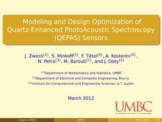 Modeling and Design Optimization of
Quartz-Enhanced PhotoAcoustic Spectroscopy
             (QEPAS) Sensors

       J. Zweck(1) , S. Minkoff(1) , F. Tittel(2) , A. Kosterev(2) ,
             N. Petra(3) , M. Barouti(1) , and J. Doty(2)

                         (1)
                               Department of Mathematics and Statistics, UMBC
                (2)
                      Department of Electrical and Computer Engineering, Rice U.
          (3)
                Institute for Computational and Engineering Sciences, U.T. Austin



                                            March 2012



  J. Zweck (UMBC)                                 QEPAS                             March 2012   1/5
 