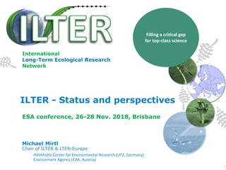ILTER - Status and perspectives
Michael Mirtl
Chair of ILTER & LTER-Europe
Helmholtz Center for Environmental Research (UFZ, Germany)
Environment Agency (EAA, Austria)
Filling a critical gap
for top-class science
ESA conference, 26-28 Nov. 2018, Brisbane
International
Long-Term Ecological Research
Network
 