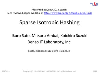 Sparse Isotropic Hashing
Ikuro Sato, Mitsuru Ambai, Koichiro Suzuki
Denso IT Laboratory, Inc.
{isato, manbai, ksuzuki}@d-itlab.co.jp
8/1/2013 Copyright (C) 2013 DENSO IT LABORATORY, INC. All Rights Reserved. 1/28
Presented at MIRU 2013, Japan.
Peer reviewed paper available at http://www.am.sanken.osaka-u.ac.jp/CVA/
 