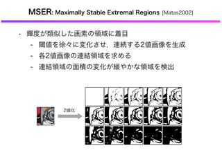 MSER: Maximally Stable Extremal Regions [Matas2002]
• 輝度が類似した画素の領域に着目
- 閾値を徐々に変化させ，連続する2値画像を生成
- 各2値画像の連結領域を求める
- 連結領域の面積の変化が緩やかな領域を検出
2値化
 