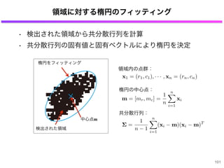 領域に対する楕円のフィッティング
101
検出された領域
楕円をフィッティング
中心点m
x1 = (r1, c1), · · · , xn = (rn, cn)
m = [mr, mc] =
1
n
n
i=1
xi
領域内の点群：
楕円の中心点：
共分散行列：
=
1
n 1
n
i=1
(xi m)(xi m)T
• 検出された領域から共分散行列を計算
• 共分散行列の固有値と固有ベクトルにより楕円を決定
 
