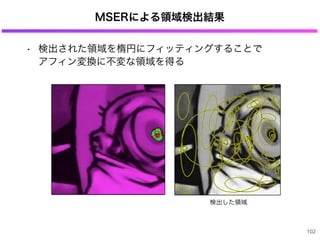 MSERによる領域検出結果
• 検出された領域を楕円にフィッティングすることで
アフィン変換に不変な領域を得る
102
検出した領域
 