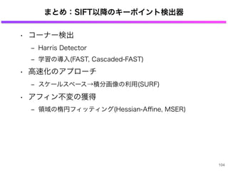まとめ：SIFT以降のキーポイント検出器
• コーナー検出
‒ Harris Detector
‒ 学習の導入(FAST, Cascaded-FAST)
• 高速化のアプローチ
‒ スケールスペース→積分画像の利用(SURF)
• アフィン不変の獲得
‒ 領域の楕円フィッティング(Hessian-Aﬃne, MSER)
104
 
