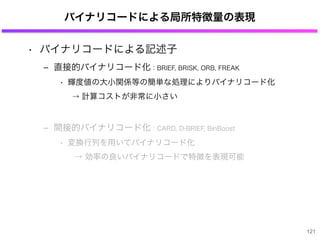 バイナリコードによる局所特徴量の表現
• バイナリコードによる記述子
‒ 直接的バイナリコード化：BRIEF, BRISK, ORB, FREAK
• 輝度値の大小関係等の簡単な処理によりバイナリコード化
→ 計算コストが非常に小さい
‒ 間接的バイナリコード化：CARD, D-BRIEF, BinBoost
• 変換行列を用いてバイナリコード化
→ 効率の良いバイナリコードで特徴を表現可能
121
 