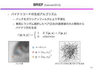 122
BRIEF [Calonder2010]
• バイナリコードの生成アルゴリズム
‒ パッチをガウシアンフィルタにより平滑化
‒ 事前にランダム選択したペア(2点)の画素値の大小関係から
バイナリ列を生成
ガウシアン分布に基づきペアを決定
キーポイント
パッチ
 