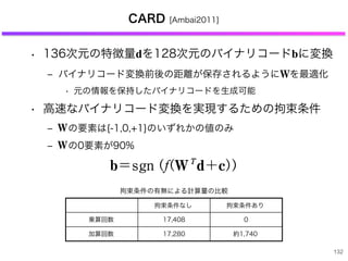 CARD [Ambai2011]
• 136次元の特徴量dを128次元のバイナリコードbに変換
‒ バイナリコード変換前後の距離が保存されるように を最適化
• 元の情報を保持したバイナリコードを生成可能
• 高速なバイナリコード変換を実現するための拘束条件
‒  の要素は{-1,0,+1}のいずれかの値のみ
‒  の0要素が90%
132
たがって，図 9，10 に示した 2 種類のテーブ
とで，高速に勾配特徴量を算出できるように
（b）バイナリコード化
特徴ベクトルをバイナリコードに変換する
ーチは，機械学習や web，大規模検索の分
究されている．これまでの研究により，多く
ード化手法は次の形で書けることが分かって
b/sgn PfPWT
d+cQQ
d は D 次元の特徴ベクトル，b は長さ B ビ
リコード，c はオフセットベクトル，W は
換行列，fP}Q は任意の関数である（d の平均
ルになるようにあらかじめ変換されている
拘束条件なし 拘束条件あり
乗算回数 17,408 0
加算回数 17,280 約1,740
拘束条件の有無による計算量の比較
に，M-M のテーブルで表現できることが分かる．し
がって，図 9，10 に示した 2 種類のテーブルを用いるこ
で，高速に勾配特徴量を算出できるようになる．
b）バイナリコード化
特徴ベクトルをバイナリコードに変換するというアプロ
チは，機械学習や web，大規模検索の分野で活発に研
されている．これまでの研究により，多くのバイナリコ
ド化手法は次の形で書けることが分かっている．
b/sgn PfPWT
d+cQQ （11）
は D 次元の特徴ベクトル，b は長さ B ビットのバイナ
コード，c はオフセットベクトル，W は D 行 B 列の変
行列，fP}Q は任意の関数である（d の平均がゼロベクト
になるようにあらかじめ変換されている場合，c/0 と
てオフセット成分を無視することが多い）．例えば，最
単純な random projections と呼ばれる手法では，W を
規分布に従う乱数で生成し，fP}Q を恒等関数としてい
．また Spectral Hashing11)
では fP}Q を非線形関数，W
ことが実験によ
て非常に都合が
なお，バイナ
決めることがで
観点から 128 b
本稿では，S
ト検出と特徴量
省メモリ化され
のまとめを示す
今後は，より
ができるように
理において，さ
記述においては
を圧縮するなど
の値しか取りえないことに着目すると，図 10 に示すよ
に，M-M のテーブルで表現できることが分かる．し
がって，図 9，10 に示した 2 種類のテーブルを用いるこ
で，高速に勾配特徴量を算出できるようになる．
b）バイナリコード化
特徴ベクトルをバイナリコードに変換するというアプロ
チは，機械学習や web，大規模検索の分野で活発に研
されている．これまでの研究により，多くのバイナリコ
ド化手法は次の形で書けることが分かっている．
b/sgn PfPWT
d+cQQ （11）
は D 次元の特徴ベクトル，b は長さ B ビットのバイナ
コード，c はオフセットベクトル，W は D 行 B 列の変
行列，fP}Q は任意の関数である（d の平均がゼロベクト
になるようにあらかじめ変換されている場合，c/0 と
てオフセット成分を無視することが多い）．例えば，最
単純な random projections と呼ばれる手法では，W を
規分布に従う乱数で生成し，fP}Q を恒等関数としてい
であっても，密
ことが実験によ
て非常に都合が
なお，バイナ
決めることがで
観点から 128 b
本稿では，S
ト検出と特徴量
省メモリ化され
のまとめを示す
今後は，より
ができるように
理において，さ
記述においては
特徴ベクトルをバイナリコー
ーチは，機械学習や web，大
究されている．これまでの研究
ード化手法は次の形で書けるこ
b/sgn PfPWT
d+cQQ
d は D 次元の特徴ベクトル，
リコード，c はオフセットベク
換行列，fP}Q は任意の関数であ
ルになるようにあらかじめ変
してオフセット成分を無視す
も単純な random projections
正規分布に従う乱数で生成し
る．また Spectral Hashing11)
で
を学習データの主成分ベクトル
リコード生成を実現している．
CARD は random projection
 