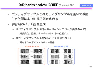 D(Discriminative)-BRIEF [Trzcinski2012]
• ポジティブサンプルとネガティブサンプルを用いて教師
付き学習により変換行列を求める
• 学習用のパッチ画像生成
‒ ポジティブサンプル（同一キーポイントのパッチ画像のペア）
• 輝度変化，回転，キーポイント中心の位置ずれ
‒ ネガティブサンプル（異なるパッチ画像のペア）
• 異なるキーポイントのパッチ画像
133
教師あり学習
・・・
・・・
・・・
・・・
・・・
・・・
ポジティブサンプル ポジティブサンプル
 