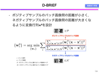 D-BRIEF
• ポジティブサンプルのパッチ画像間の距離が小さく，
ネガティブサンプルのパッチ画像間の距離が大きくな
るように変換行列w0を設計
134
i：ビット番号
x：パッチ画像
P：ポジティブサンプルに属するパッチ画像のペア
N：ネガティブサンプルに属するパッチ画像のペア
ポジティブサンプルのパッチ画像
ネガティブサンプルのパッチ画像
教師あり学習
 