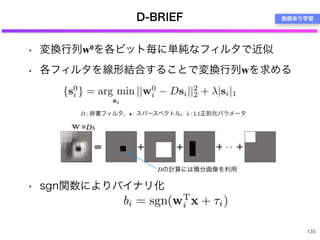 • 変換行列w0を各ビット毎に単純なフィルタで近似
• 各フィルタを線形結合することで変換行列wを求める
• sgn関数によりバイナリ化
D-BRIEF
135
・・
D : 辞書フィルタ，s : スパースベクトル，λ : L1正則化パラメータ
=Ds
Dの計算には積分画像を利用
教師あり学習
 