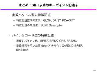 まとめ：SIFT以降のキーポイント記述子
• 実数ベクトル型の特徴記述
‒ 特徴記述空間の工夫：GLOH, DAISY, PCA-SIFT
‒ 特徴記述の高速化：SURF Descriptor
• バイナリコード型の特徴記述
‒ 直接的バイナリ化：BRIEF, BRISK, ORB, FREAK,
‒ 変換行列を用いた間接的バイナリ化：CARD, D-BRIEF,
BinBoost
138
 