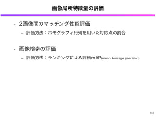 画像局所特徴量の評価
• 2画像間のマッチング性能評価
‒ 評価方法：ホモグラフィ行列を用いた対応点の割合
• 画像検索の評価
‒ 評価方法：ランキングによる評価mAP(mean Average precision)
142
 
