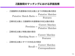 2画像間のマッチングにおける評価指標
• ２画像間の共通領域の対応点数と全ての特徴点数の割合
• 正解対応点数と２画像間の共通領域の対応点数の割合
• 正解対応点数と特徴点数の割合
• 正解対応点数とすべての対応点の割合
143
Putative Match Ratio =
Putative Matches
Features
Precision =
Correct Matches
Putative Matches
Matching Score =
Correct Matches
Features
Recall =
Correct Matches
Correspondences
 