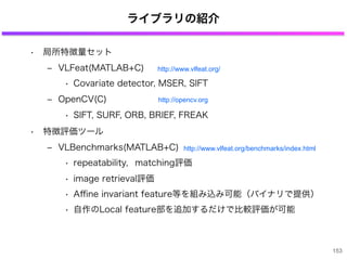 ライブラリの紹介
• 局所特徴量セット
‒ VLFeat(MATLAB+C)
• Covariate detector, MSER, SIFT
‒ OpenCV(C)
• SIFT, SURF, ORB, BRIEF, FREAK
• 特徴評価ツール
‒ VLBenchmarks(MATLAB+C)
• repeatability，matching評価
• image retrieval評価
• Aﬃne invariant feature等を組み込み可能（バイナリで提供）
• 自作のLocal feature部を追加するだけで比較評価が可能
153
http://www.vlfeat.org/
http://opencv.org
http://www.vlfeat.org/benchmarks/index.html
 