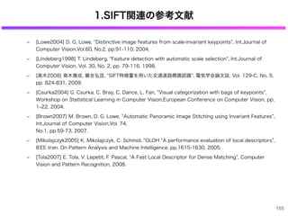 1.SIFT関連の参考文献
‒ [Lowe2004] D. G. Lowe, Distinctive image features from scale-invariant keypoints , Int.Journal of
Computer Vision,Vol.60, No.2, pp.91-110, 2004．
‒ [Lindeberg1998] T. Lindeberg, "Feature detection with automatic scale selection", Int.Journal of
Computer Vision, Vol. 30, No. 2, pp. 79-116, 1998.
‒ [高木2008] 高木雅成, 藤吉弘亘, SIFT特徴量を用いた交通道路標識認識 , 電気学会論文誌, Vol. 129-C, No. 5,
pp. 824-831, 2009.
‒ [Csurka2004] G. Csurka, C. Bray, C. Dance, L. Fan, Visual categorization with bags of keypoints ,
Workshop on Statistical Learning in Computer Vision,European Conference on Computer Vision, pp.
1‒22, 2004.
‒ [Brown2007] M. Brown, D. G. Lowe, Automatic Panoramic Image Stitching using Invariant Features ,
Int.Journal of Computer Vision,Vol. 74,
No.1, pp.59-73, 2007.
‒ [Mikolajczyk2005] K. Mikolajczyk, C. Schmid, GLOH A performance evaluation of local descriptors ,
IEEE tran. On Pattern Analysis and Machine Intelligence, pp.1615-1630, 2005.
‒ [Tola2007] E. Tola, V. Lepetit, F. Pascal, A Fast Local Descriptor for Dense Matching , Computer
Vision and Pattern Recognition, 2008.
155
 