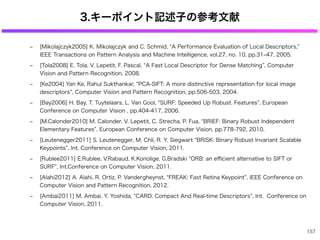 3.キーポイント記述子の参考文献
‒ [Mikolajczyk2005] K. Mikolajczyk and C. Schmid, A Performance Evaluation of Local Descriptors,
IEEE Transactions on Pattern Analysis and Machine Intelligence, vol.27, no. 10, pp.31‒47, 2005.
‒ [Tola2008] E. Tola, V. Lepetit, F. Pascal, A Fast Local Descriptor for Dense Matching , Computer
Vision and Pattern Recognition, 2008.
‒ [Ke2004] Yan Ke, Rahul Sukthankar, PCA-SIFT: A more distinctive representation for local image
descriptors , Computer Vision and Pattern Recognition, pp.506-503, 2004.
‒ [Bay2006] H. Bay, T. Tuytelaars, L. Van Gool, SURF: Speeded Up Robust. Features , European
Conference on Computer Vision , pp.404-417, 2006.
‒ [M.Calonder2010] M. Calonder, V. Lepetit, C. Strecha, P. Fua, BRIEF: Binary Robust Independent
Elementary Features , European Conference on Computer Vision, pp.778-792, 2010.
‒ [Leutenegger2011] S. Leutenegger, M. Chli, R. Y. Siegwart BRISK: Binary Robust Invariant Scalable
Keypoints , Int. Conference on Computer Vision, 2011.
‒ [Rublee2011] E.Rublee, V.Rabaud, K.Konolige, G.Bradski ORB: an eﬃcient alternative to SIFT or
SURF , Int.Conference on Computer Vision, 2011.
‒ [Alahi2012] A. Alahi, R. Ortiz, P. Vandergheynst, FREAK: Fast Retina Keypoint , IEEE Conference on
Computer Vision and Pattern Recognition, 2012.
‒ [Ambai2011] M. Ambai, Y. Yoshida, CARD: Compact And Real-time Descriptors , Int. Conference on
Computer Vision, 2011.
157
 