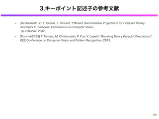 3.キーポイント記述子の参考文献
‒ [Trzchinski2012] T. Tomasz, L. Vincent, Eﬃcient Discriminative Projections for Compact Binary
Descriptors , European Conference on Computer Vision,
pp.228‒242, 2012.
‒ [Trzcinski2013] T. Tomasz, M. Christoudias, P. Fua, V. Lepetit, Boosting Binary Keypoint Descriptors ,
IEEE Conference on Computer Vision and Pattern Recognition, 2013.
158
 