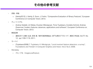 その他の参考文献
• 評価・実装
‒ [Heinly2012] J. Heinly, E. Dunn, J, Frahm, Comparative Evaluation of Binary Features , European
Conference on Computer Vision, 2012.
• チュートリアル
- Andrea Vedaldi, Jiri Matas, Krystian Mikolajczyk, Tinne Tuytelaars, Cordelia Schmid, Andrew
Zisserman, modern features: advances, applications and software , European Conference on
Computer Vision, 2012.
• 解説記事
- [藤吉2011] 藤吉 弘亘, 安倍 満, 局所勾配特徴抽出 -SIFT以降のアプローチ- , 精密工学会誌, Vol.77, No.
12, pp.1109-1116, 2011.
• サーベイ
- [Tuytelaars2008] T. Tuytelaars, K. Mikolajczyk, Local invariant feature detectors: a survey ,
Foundations and Trends® in Computer Graphics and Vision, Vol.3, No.3, 2008.
• Mendeley
- グループ名：ImageLocalFeature
159
 