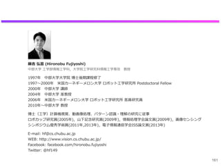 藤吉  弘亘  (Hironobu  Fujiyoshi) 　
中部⼤大学  ⼯工学部情報⼯工学科，⼤大学院⼯工学研究科情報⼯工学専攻 　教授
1997年年 　中部⼤大学⼤大学院  博⼠士後期課程修了了
1997〜～2000年年 　⽶米国カーネギーメロン⼤大学  ロボット⼯工学研究所  Postdoctoral  Fellow
2000年年 　中部⼤大学  講師
2004年年 　中部⼤大学  准教授
2006年年 　⽶米国カーネギーメロン⼤大学  ロボット⼯工学研究所  客員研究員
2010年年〜～中部⼤大学  教授
博⼠士（⼯工学）計算機視覚、動画像処理理、パターン認識識・理理解の研究に従事
ロボカップ研究賞(2005年年)，⼭山下記念念研究賞(2009年年)，情報処理理学会論論⽂文賞(2009年年)，画像センシング
シンポジウム優秀学術賞(2011年年,2013年年)，電⼦子情報通信学会ISS論論⽂文賞(2013年年)
E-‐‑‒mail:  hf@cs.chubu.ac.jp
WEB:  http://www.vision.cs.chubu.ac.jp/
Facebook:  facebook.com/hironobu.fujiyoshi  
Twitter:  @hf149
161
 