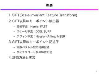 概要
1. SIFT(Scale-Invariant Feature Transform)
2. SIFT以降のキーポイント検出器
‒ 回転不変：Harris, FAST
‒ スケール不変：DOG, SURF
‒ アフィン不変：Hessian-Aﬃne, MSER
3. SIFT以降のキーポイント記述子
‒ 実数ベクトル型の特徴記述
‒ バイナリコード型の特徴記述
4. 評価方法と実装
2
 