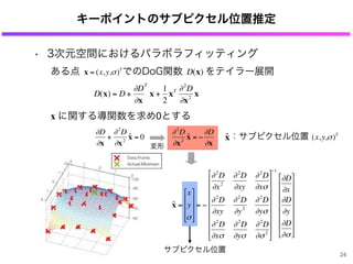 キーポイントのサブピクセル位置推定
€
D(x) = D +
∂D
∂x
T
x +
1
2
xT ∂2
D
∂x2
x
€
∂D
∂x
+
∂2
D
∂x2
ˆx = 0
€
∂2
D
∂x2
ˆx = −
∂D
∂x
ある点 でのDoG関数 をテイラー展開
€
x = (x,y,σ)T
€
D(x)
x に関する導関数を求め0とする
€
ˆx
€
(x,y,σ)T
：サブピクセル位置
変形
サブピクセル位置
ˆx =
x
y
σ
⎡
⎣
⎢
⎢
⎢
⎤
⎦
⎥
⎥
⎥
= −
∂2
D
∂x2
∂2
D
∂xy
∂2
D
∂xσ
∂2
D
∂xy
∂2
D
∂y2
∂2
D
∂yσ
∂2
D
∂xσ
∂2
D
∂yσ
∂2
D
∂σ2
⎡
⎣
⎢
⎢
⎢
⎢
⎢
⎢
⎢
⎤
⎦
⎥
⎥
⎥
⎥
⎥
⎥
⎥
−1
∂D
∂x
∂D
∂y
∂D
∂σ
⎡
⎣
⎢
⎢
⎢
⎢
⎢
⎢
⎤
⎦
⎥
⎥
⎥
⎥
⎥
⎥
• 3次元空間におけるパラボラフィッティング
24
 
