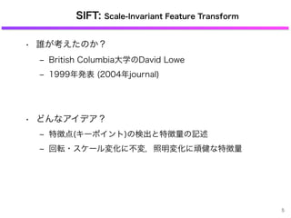 SIFT: Scale-Invariant Feature Transform
• 誰が考えたのか？
‒ British Columbia大学のDavid Lowe
‒ 1999年発表 (2004年journal)
• どんなアイデア？
‒ 特徴点(キーポイント)の検出と特徴量の記述
‒ 回転・スケール変化に不変，照明変化に頑健な特徴量
5
 
