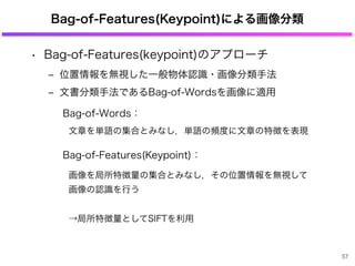 Bag-of-Features(Keypoint)による画像分類
• Bag-of-Features(keypoint)のアプローチ
‒ 位置情報を無視した一般物体認識・画像分類手法
‒ 文書分類手法であるBag-of-Wordsを画像に適用
Bag-of-Words：
文章を単語の集合とみなし，単語の頻度に文章の特徴を表現
Bag-of-Features(Keypoint)：
画像を局所特徴量の集合とみなし，その位置情報を無視して
画像の認識を行う
→局所特徴量としてSIFTを利用
57
 