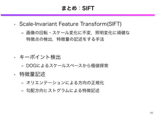 まとめ：SIFT
• Scale-Invariant Feature Transform(SIFT)
‒ 画像の回転・スケール変化に不変，照明変化に頑健な
特徴点の検出，特徴量の記述をする手法
• キーポイント検出
‒ DOGによるスケールスペースから極値探索
• 特徴量記述
‒ オリエンテーションによる方向の正規化
‒ 勾配方向ヒストグラムによる特徴記述
60
 