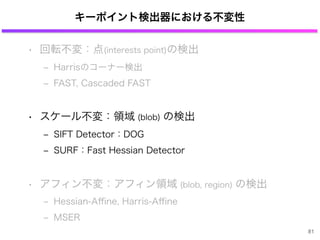 キーポイント検出器における不変性
• 回転不変：点(interests point)の検出
‒ Harrisのコーナー検出
‒ FAST, Cascaded FAST
• スケール不変：領域 (blob) の検出
‒ SIFT Detector：DOG
‒ SURF：Fast Hessian Detector
• アフィン不変：アフィン領域 (blob, region) の検出
‒ Hessian-Aﬃne, Harris-Aﬃne
‒ MSER
81
 